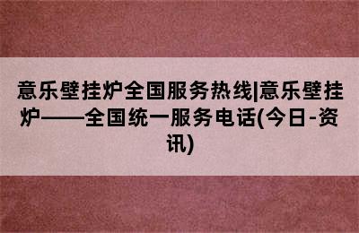 意乐壁挂炉全国服务热线|意乐壁挂炉——全国统一服务电话(今日-资讯)